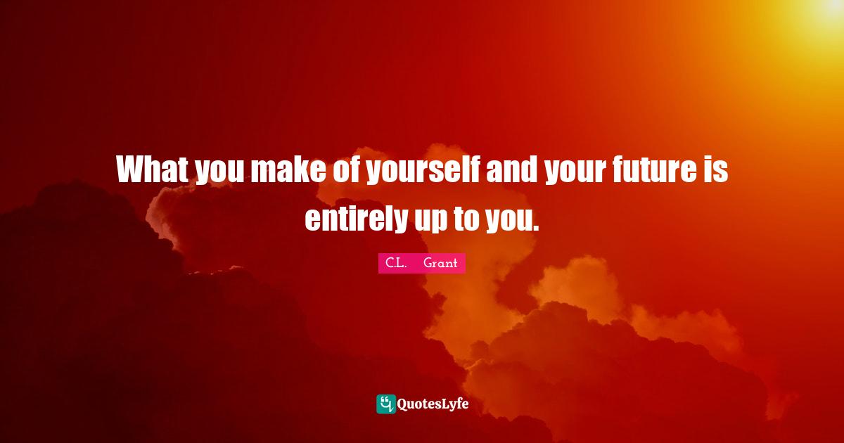 What you make of yourself and your future is entirely up to you.