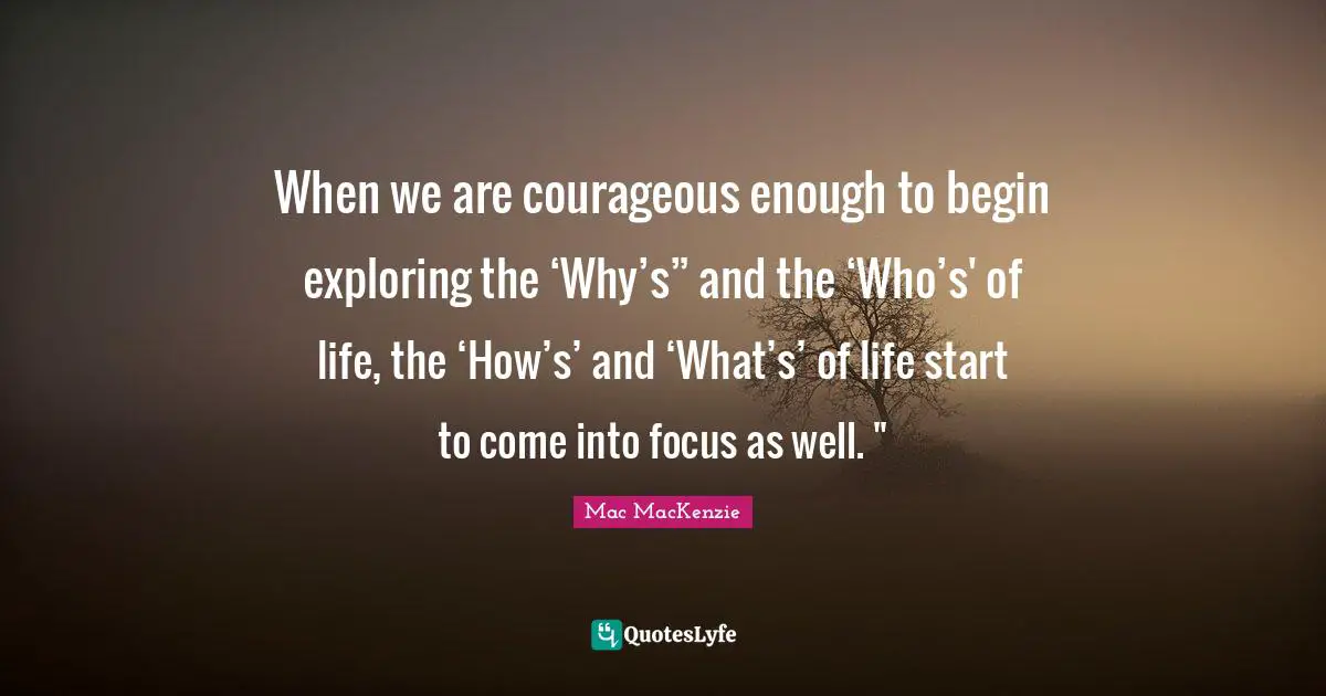 When we are courageous enough to begin exploring the ‘Why’s” and the ‘Who’s' of life, the ‘How’s’ and ‘What’s’ of life start to come into focus as well. "﻿