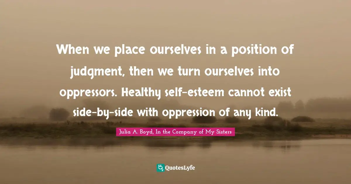 When we place ourselves in a position of judgment, then we turn ourselves into oppressors. Healthy self-esteem cannot exist side-by-side with oppression of any kind.