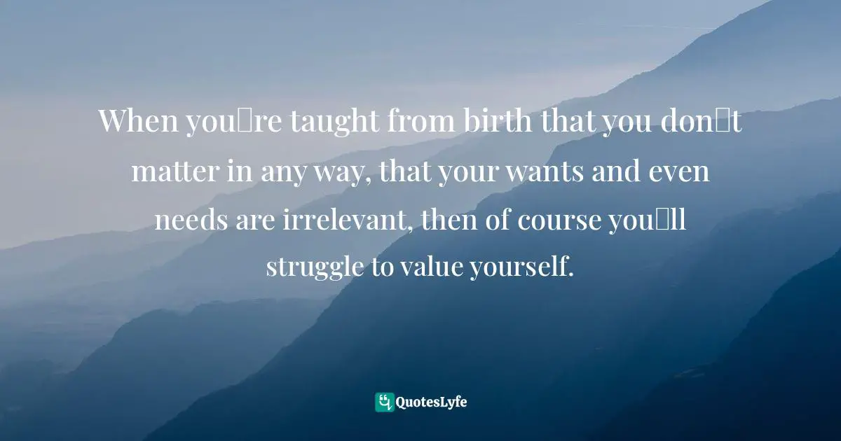When you‟re taught from birth that you don‟t matter in any way, that your wants and even needs are irrelevant, then of course you‟ll struggle to value yourself.