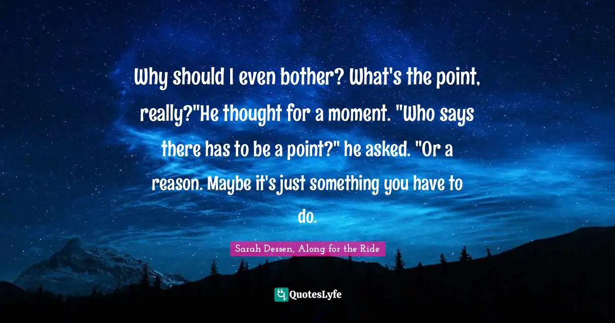 Why should I even bother? What's the point, really?"He thought for a moment. "Who says there has to be a point?" he asked. "Or a reason. Maybe it's just something you have to do.