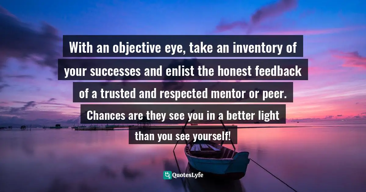 Susan C. Young, The Art of Being: 8 Ways to Optimize Your Presence & Essence for Positive Impact Quotes: With an objective eye, take an inventory of your successes and enlist the honest feedback of a trusted and respected mentor or peer. Chances are they see you in a better light than you see yourself!