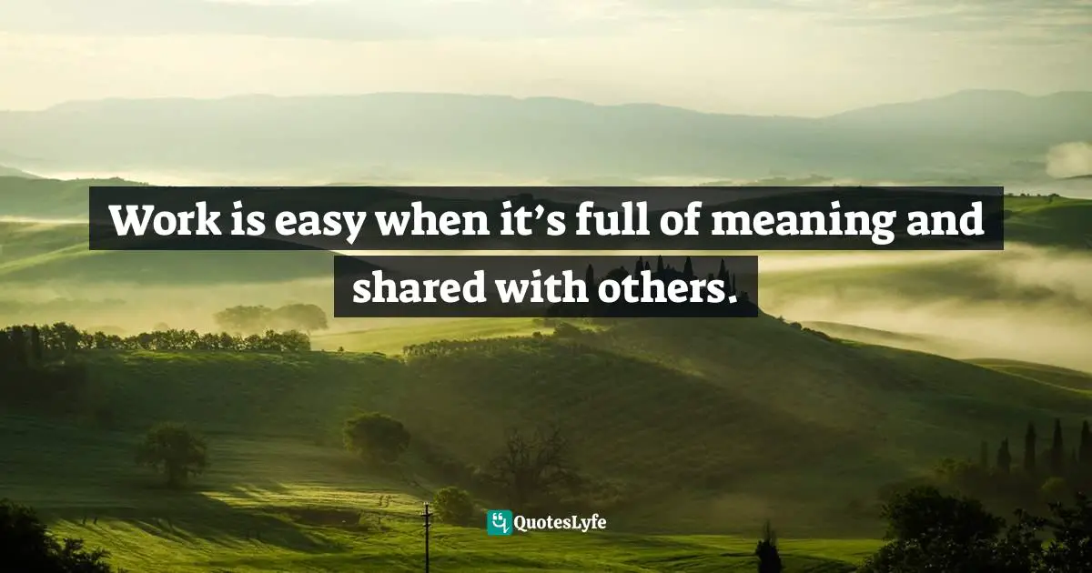 Work is easy when it’s full of meaning and shared with others.