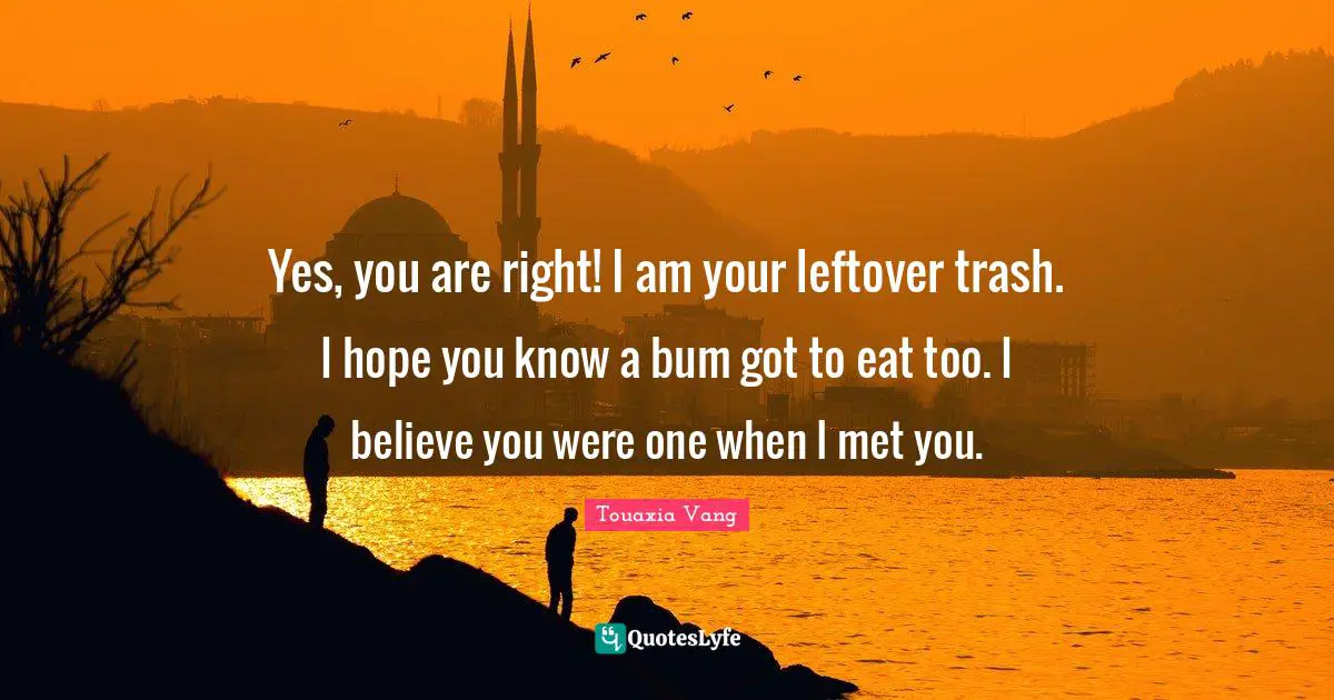 Yes, you are right! I am your leftover trash. I hope you know a bum got to eat too. I believe you were one when I met you.