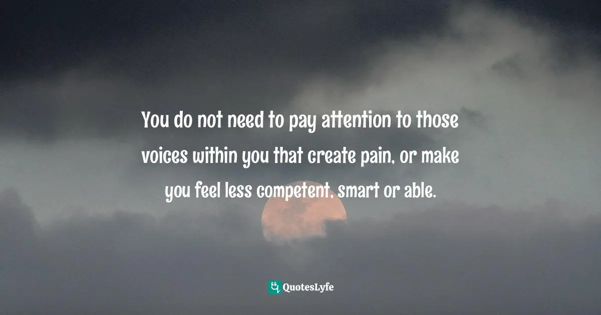 You do not need to pay attention to those voices within you that create pain, or make you feel less competent, smart or able.