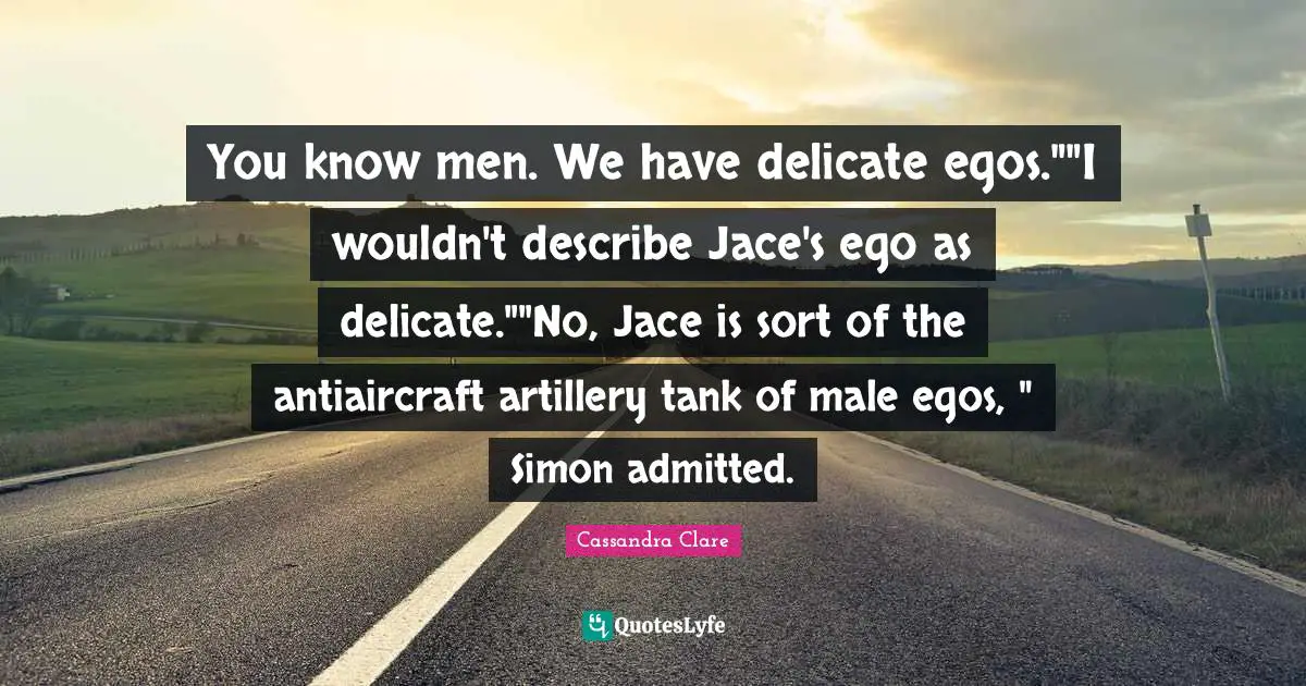You know men. We have delicate egos.""I wouldn't describe Jace's ego as delicate.""No, Jace is sort of the antiaircraft artillery tank of male egos, " Simon admitted.