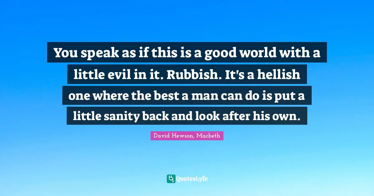 You speak as if this is a good world with a little evil in it. Rubbish. It's a hellish one where the best a man can do is put a little sanity back and look after his own.