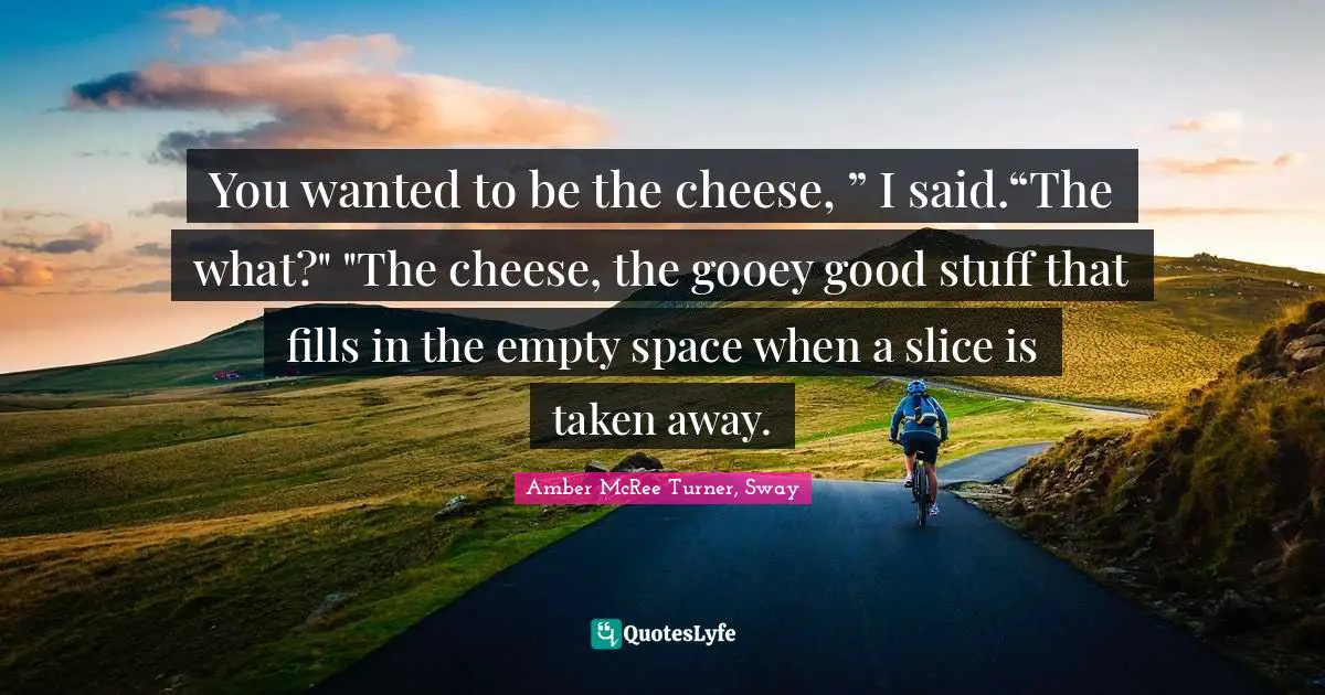 Substantial Quotes: "You wanted to be the cheese, ” I said.“The what?" "The cheese, the gooey good stuff that fills in the empty space when a slice is taken away."