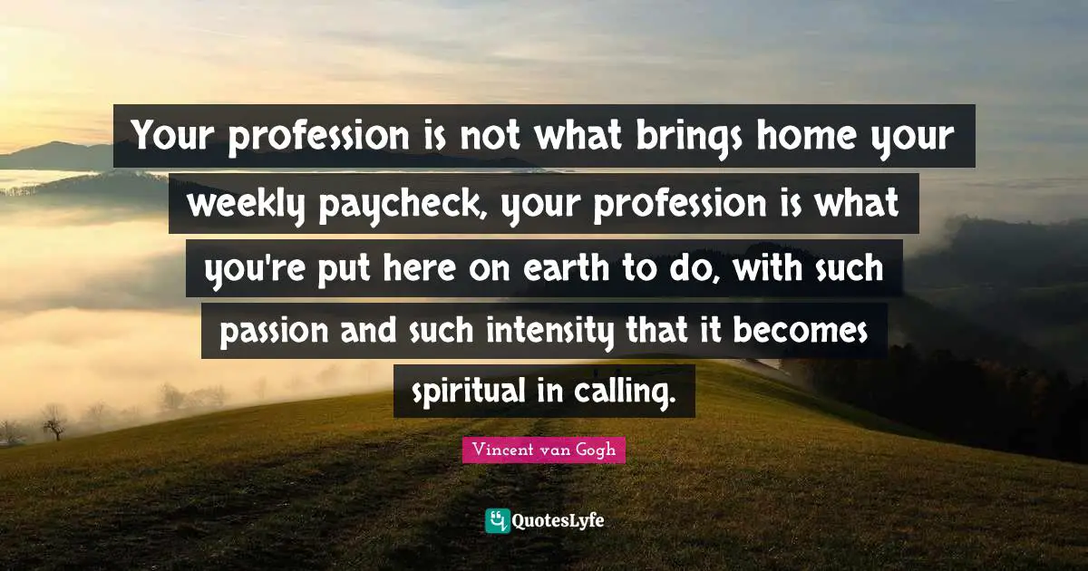 Vincent van Gogh Quotes: Your profession is not what brings home your weekly paycheck, your profession is what you're put here on earth to do, with such passion and such intensity that it becomes spiritual in calling.