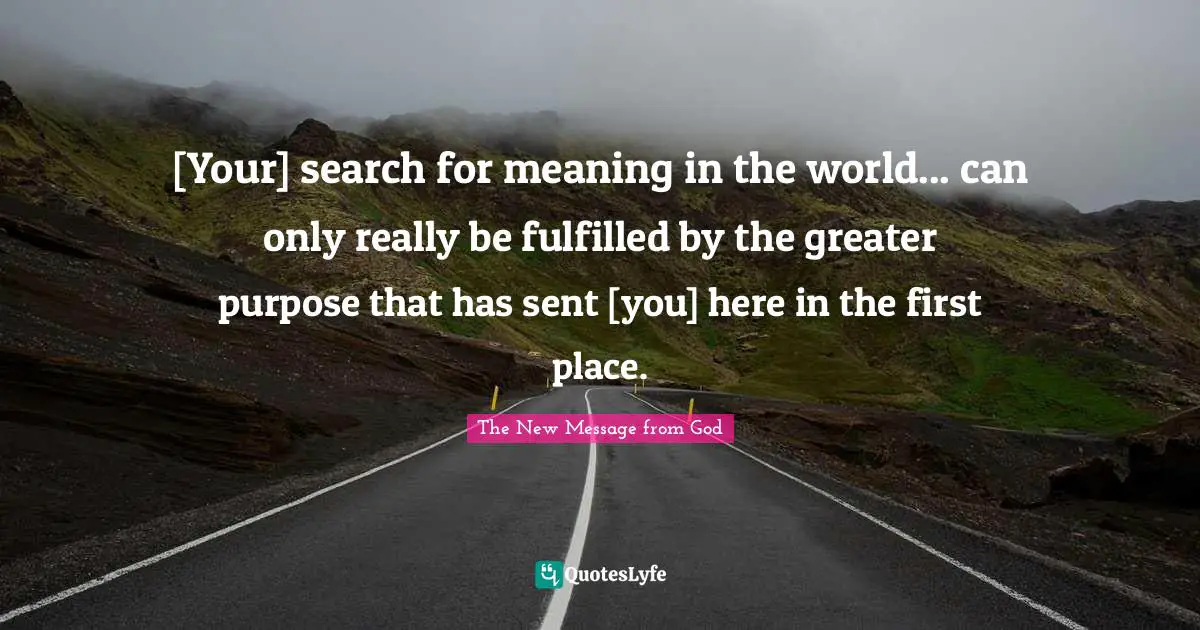 [Your] search for meaning in the world... can only really be fulfilled by the greater purpose that has sent [you] here in the first place.
