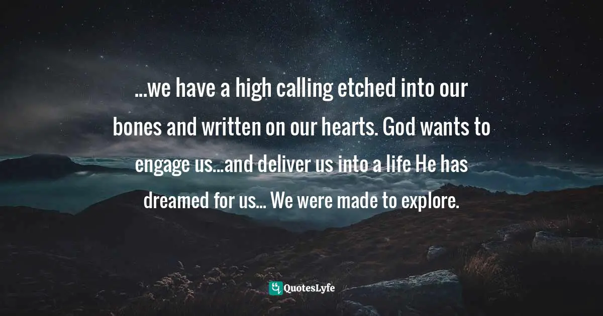 ...we have a high calling etched into our bones and written on our hearts. God wants to engage us...and deliver us into a life He has dreamed for us... We were made to explore.
