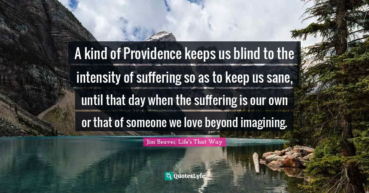 A kind of Providence keeps us blind to the intensity of suffering so as to keep us sane, until that day when the suffering is our own or that of someone we love beyond imagining.