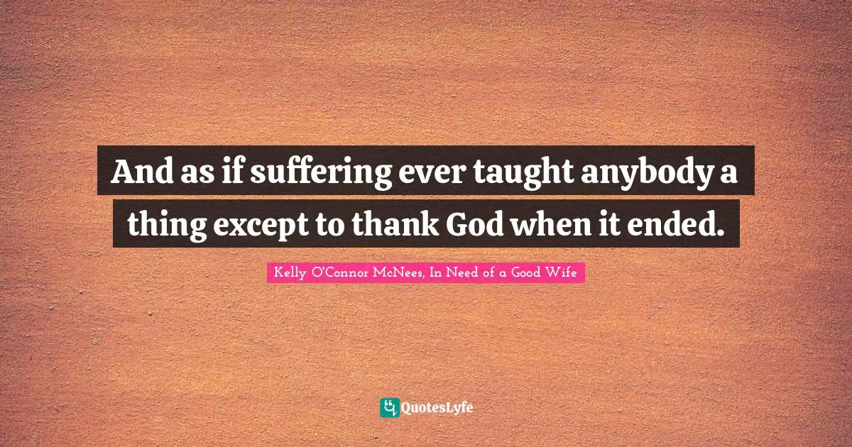 And as if suffering ever taught anybody a thing except to thank God when it ended.