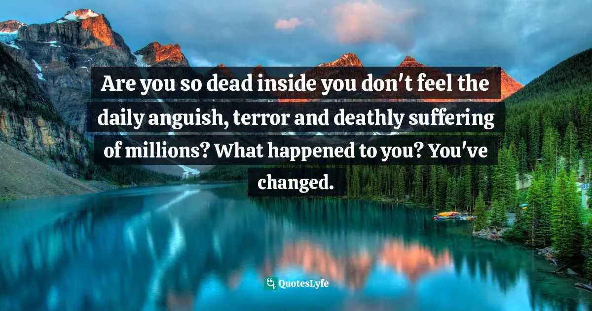 Are you so dead inside you don't feel the daily anguish, terror and deathly suffering of millions? What happened to you? You've changed.