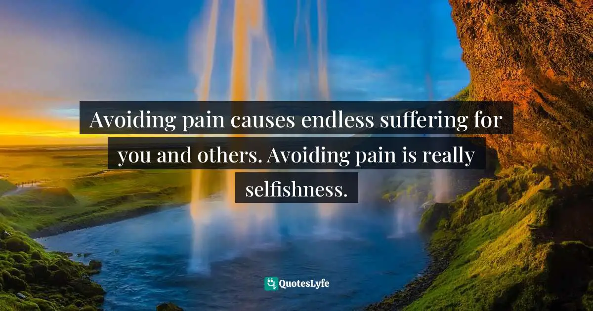 Avoiding pain causes endless suffering for you and others. Avoiding pain is really selfishness.