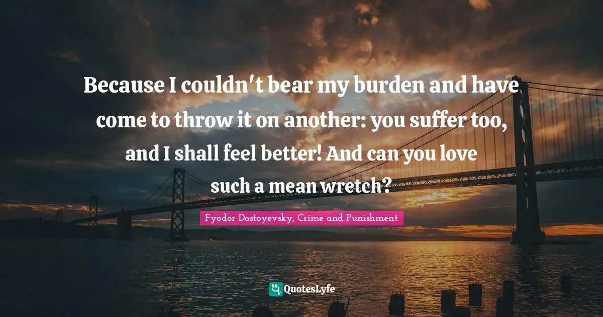 Fyodor Dostoyevsky, Crime And Punishment Quotes: "Because I couldn't bear my burden and have come to throw it on another: you suffer too, and I shall feel better! And can you love such a mean wretch?"