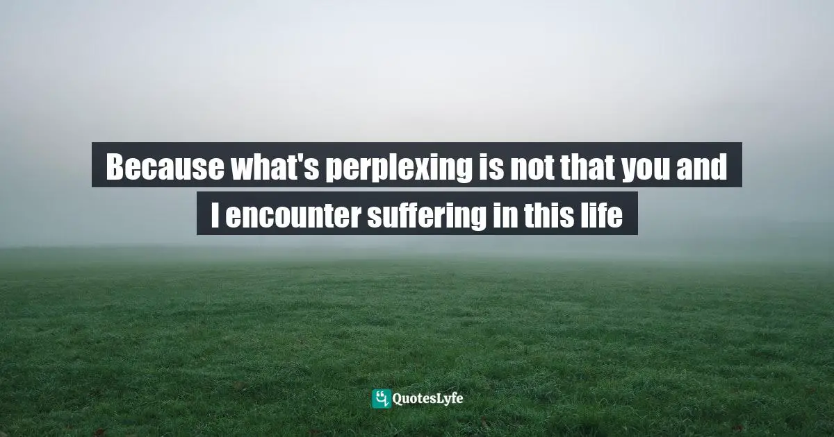 Because what's perplexing is not that you and I encounter suffering in this life