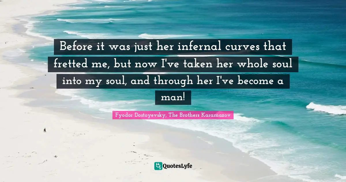 Before it was just her infernal curves that fretted me, but now I've taken her whole soul into my soul, and through her I've become a man!