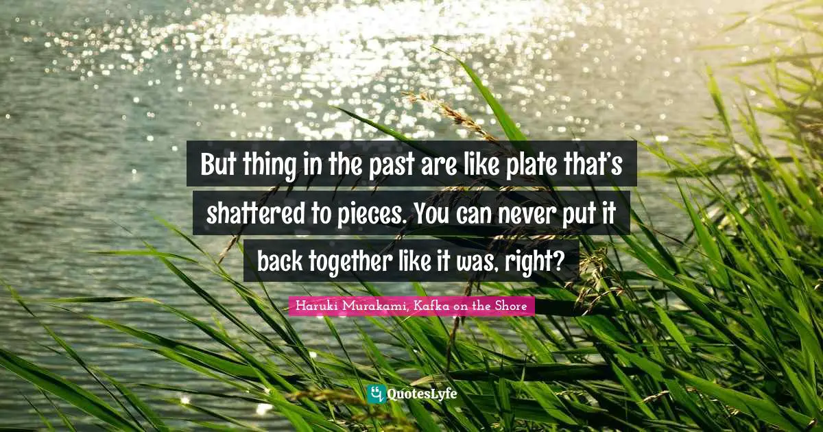 But thing in the past are like plate that’s shattered to pieces. You can never put it back together like it was, right?