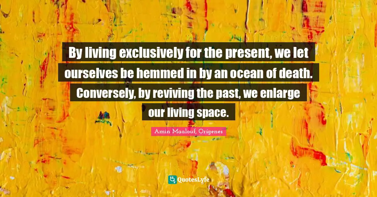 Amin Maalouf Quotes: "By living exclusively for the present, we let ourselves be hemmed in by an ocean of death. Conversely, by reviving the past, we enlarge our living space."