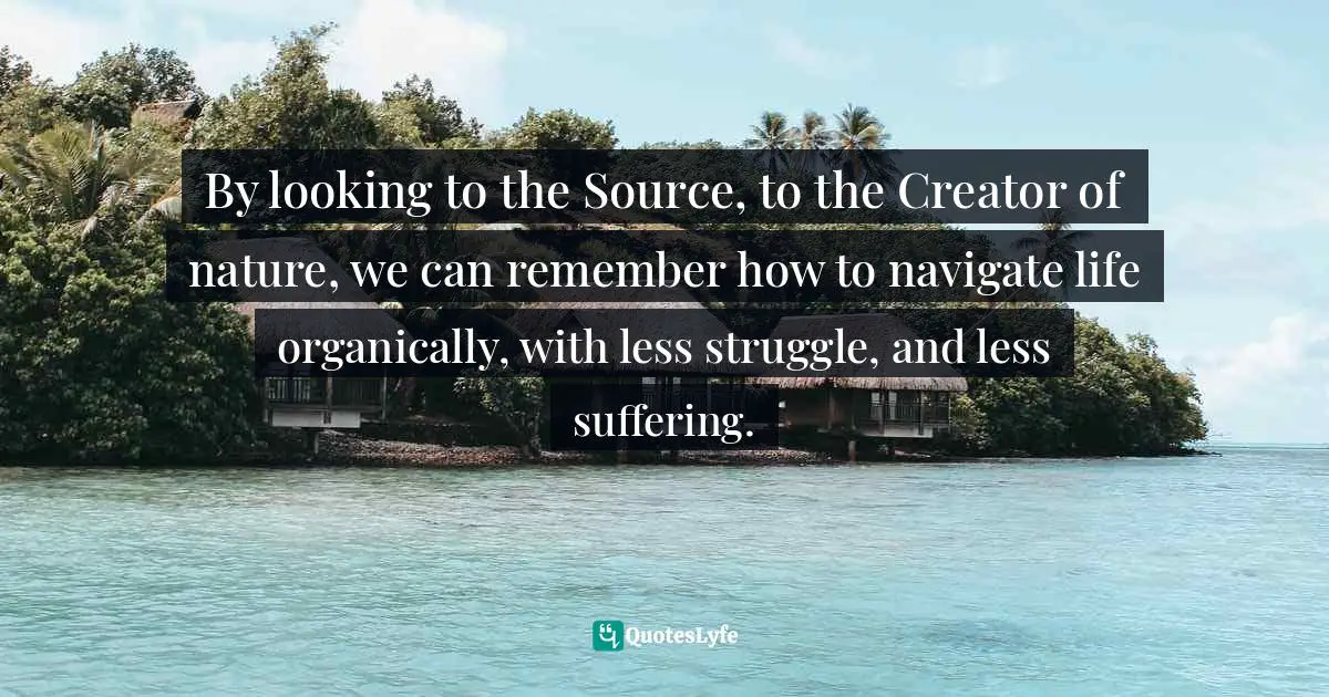 By looking to the Source, to the Creator of nature, we can remember how to navigate life organically, with less struggle, and less suffering.