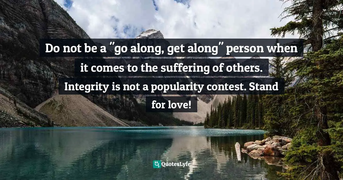 Do not be a "go along, get along" person when it comes to the suffering of others. Integrity is not a popularity contest. Stand for love!