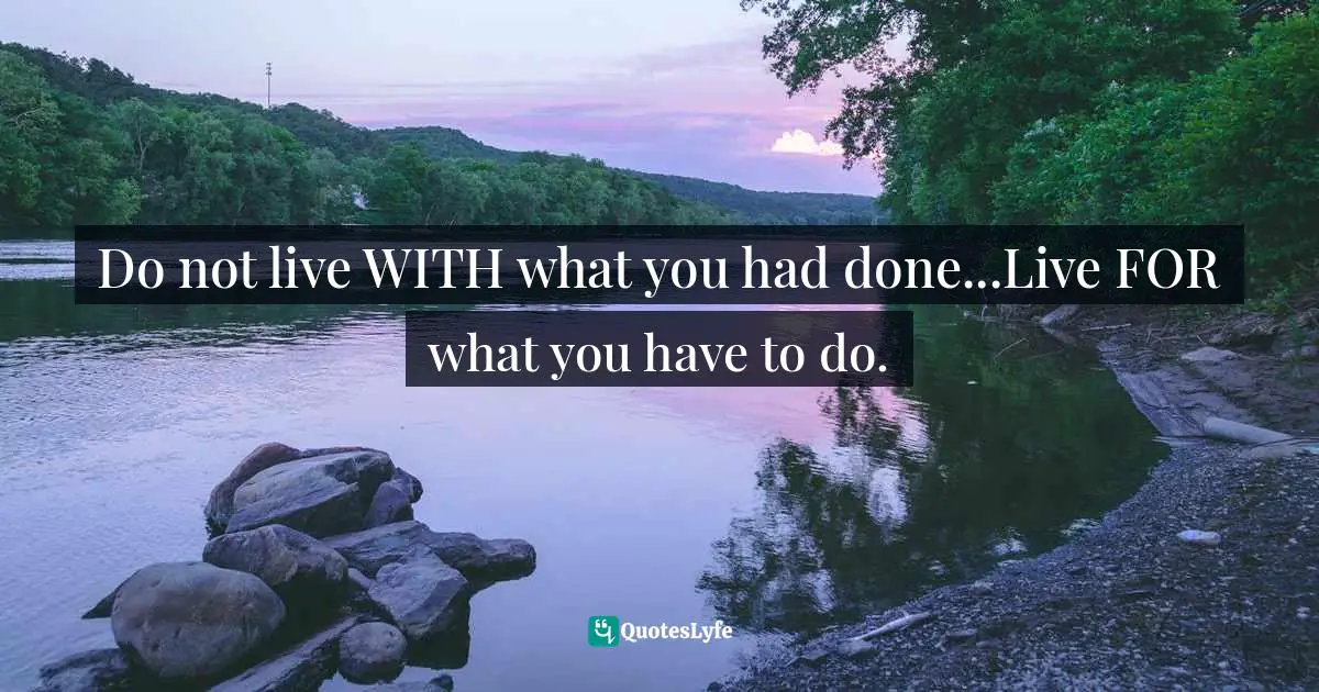 Do not live WITH what you had done...Live FOR what you have to do.