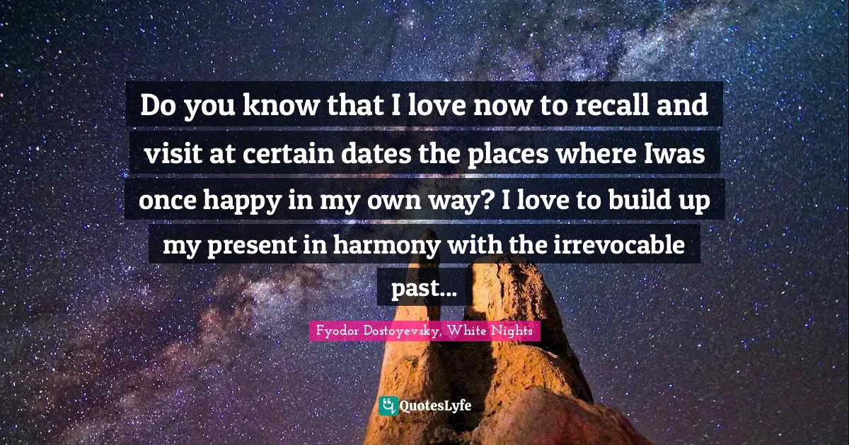Do you know that I love now to recall and visit at certain dates the places where Iwas once happy in my own way? I love to build up my present in harmony with the irrevocable past...