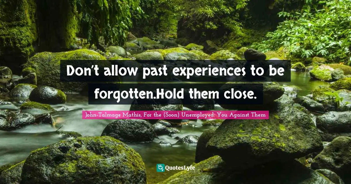 Don’t allow past experiences to be forgotten.Hold them close.
