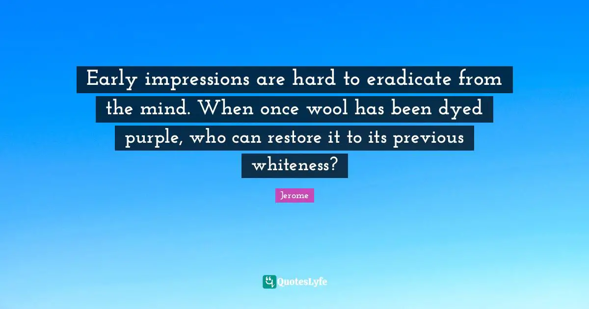 St. Jerome Quotes: "Early impressions are hard to eradicate from the mind. When once wool has been dyed purple, who can restore it to its previous whiteness?"