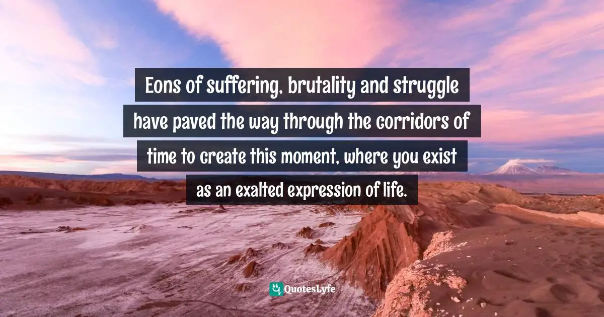 Eons of suffering, brutality and struggle have paved the way through the corridors of time to create this moment, where you exist as an exalted expression of life.