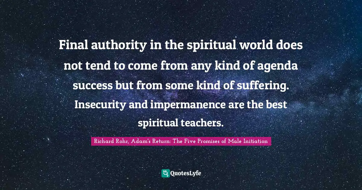 Final authority in the spiritual world does not tend to come from any kind of agenda success but from some kind of suffering. Insecurity and impermanence are the best spiritual teachers.