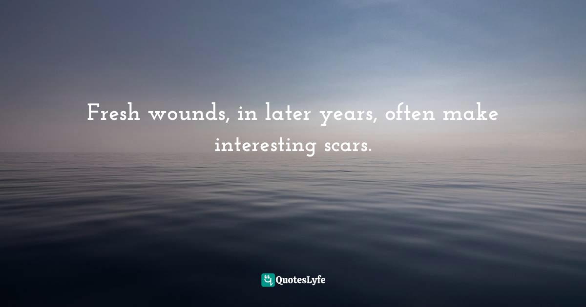 Fresh wounds, in later years, often make interesting scars.