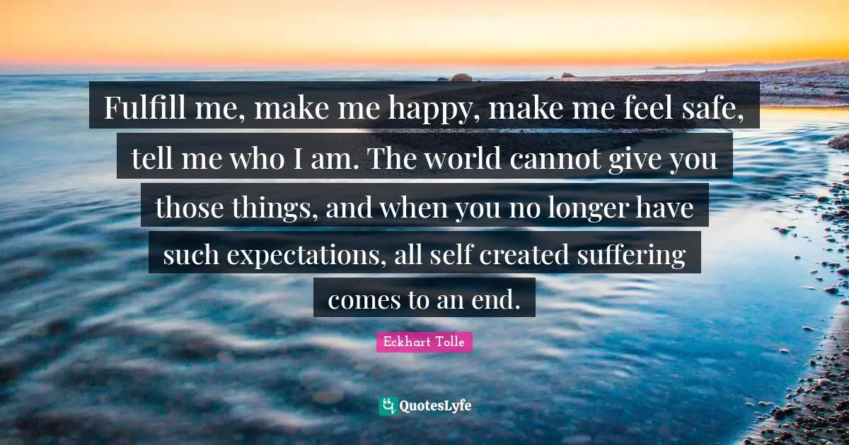 Fulfill me, make me happy, make me feel safe, tell me who I am. The world cannot give you those things, and when you no longer have such expectations, all self created suffering comes to an end.