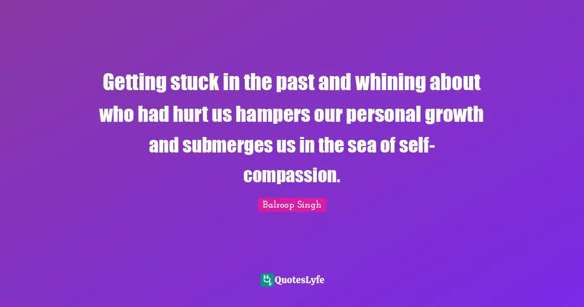 Getting stuck in the past and whining about who had hurt us hampers our personal growth and submerges us in the sea of self-compassion.