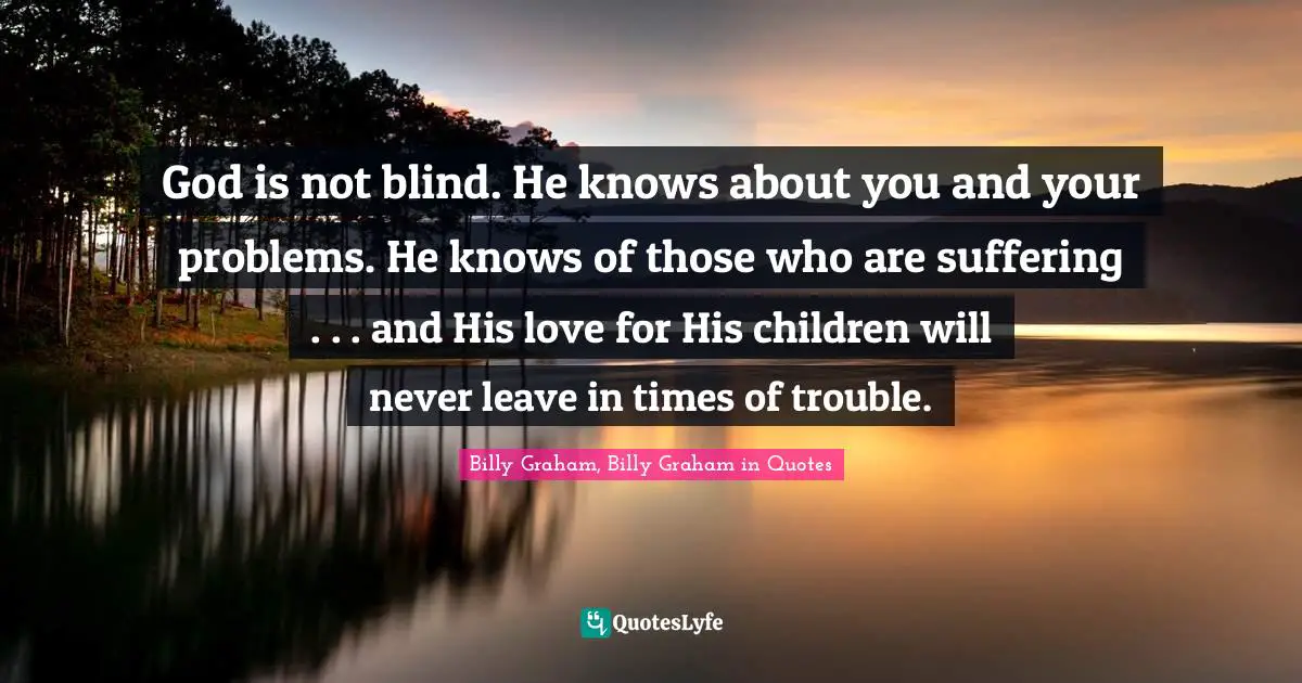 God is not blind. He knows about you and your problems. He knows of those who are suffering . . . and His love for His children will never leave in times of trouble.