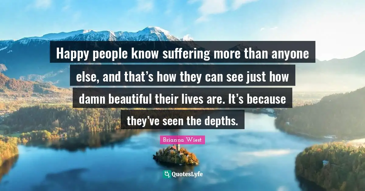 Happy people know suffering more than anyone else, and that’s how they can see just how damn beautiful their lives are. It’s because they’ve seen the depths.
