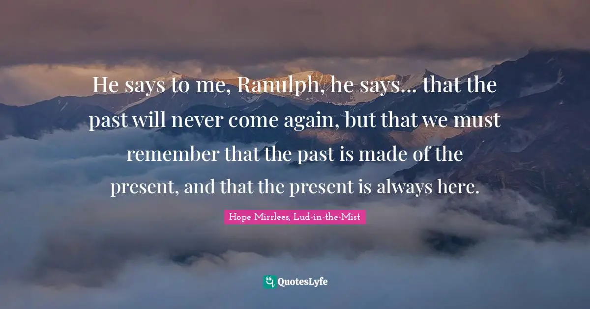 He says to me, Ranulph, he says... that the past will never come again, but that we must remember that the past is made of the present, and that the present is always here.