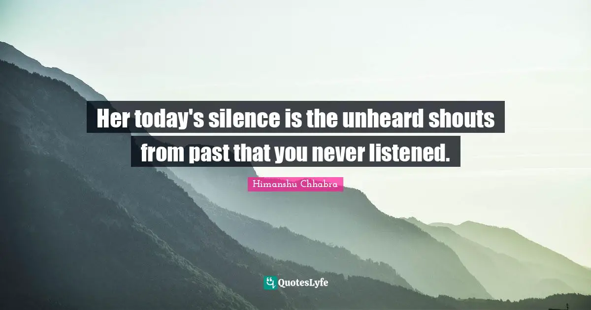 Her today's silence is the unheard shouts from past that you never listened.