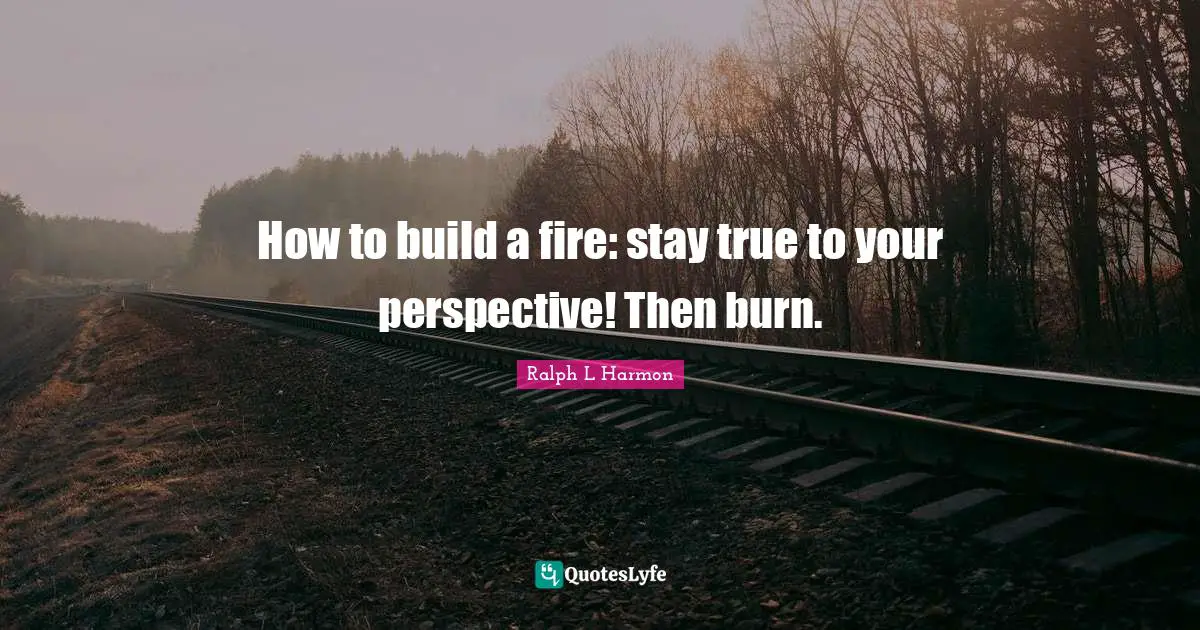How to build a fire: stay true to your perspective! Then burn.