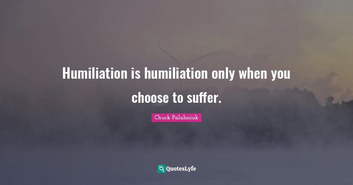 Humiliation is humiliation only when you choose to suffer.