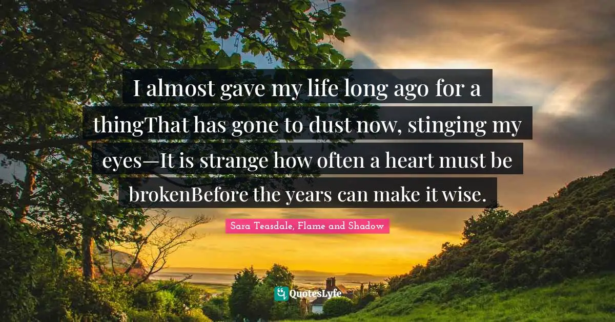 Sara Teasdale Quotes: "I almost gave my life long ago for a thingThat has gone to dust now, stinging my eyes—It is strange how often a heart must be brokenBefore the years can make it wise."