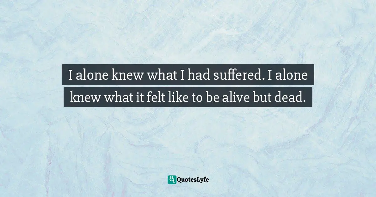 I alone knew what I had suffered. I alone knew what it felt like to be alive but dead.