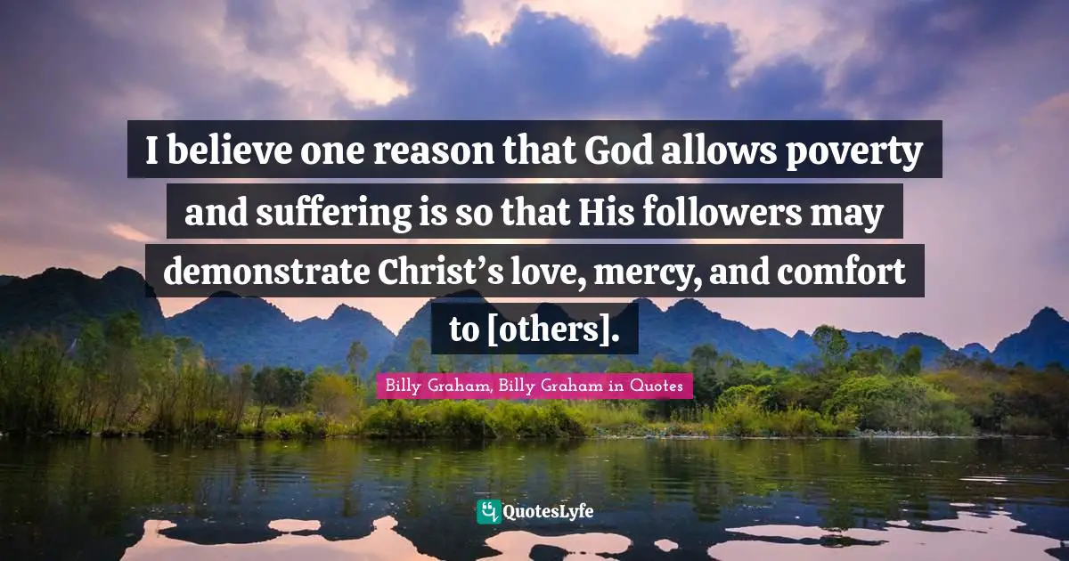 I believe one reason that God allows poverty and suffering is so that His followers may demonstrate Christ’s love, mercy, and comfort to [others].