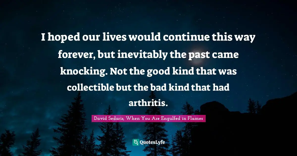 I hoped our lives would continue this way forever, but inevitably the past came knocking. Not the good kind that was collectible but the bad kind that had arthritis.