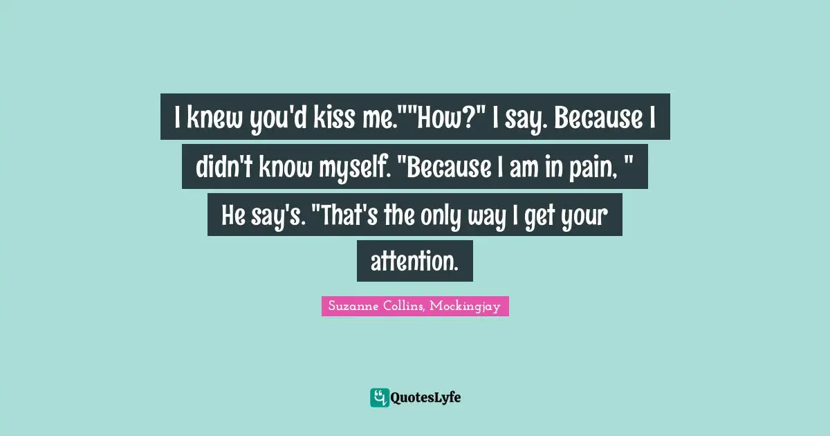 I knew you'd kiss me.""How?" I say. Because I didn't know myself. "Because I am in pain, " He say's. "That's the only way I get your attention.