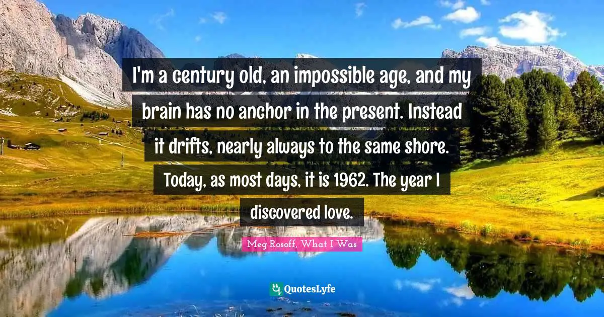 I'm a century old, an impossible age, and my brain has no anchor in the present. Instead it drifts, nearly always to the same shore. Today, as most days, it is 1962. The year I discovered love.