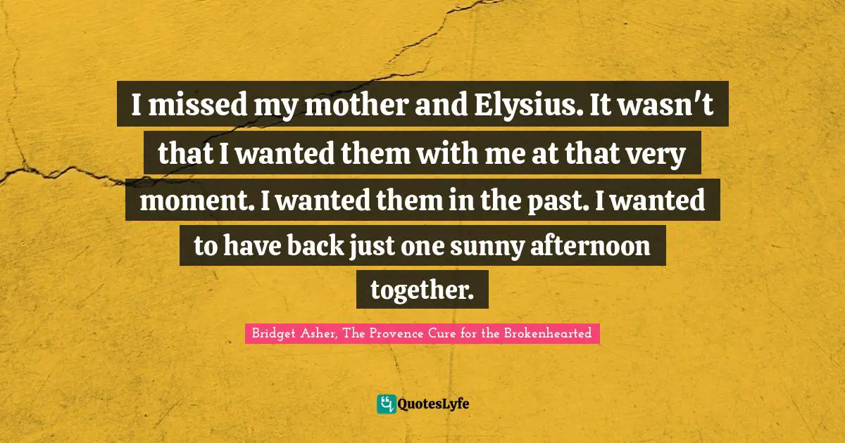 I missed my mother and Elysius. It wasn't that I wanted them with me at that very moment. I wanted them in the past. I wanted to have back just one sunny afternoon together.
