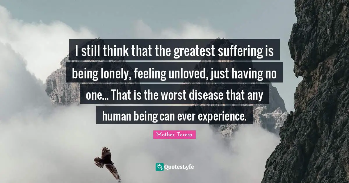 I still think that the greatest suffering is being lonely, feeling unloved, just having no one... That is the worst disease that any human being can ever experience.