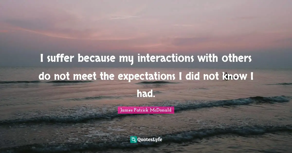 I suffer because my interactions with others do not meet the expectations I did not know I had.